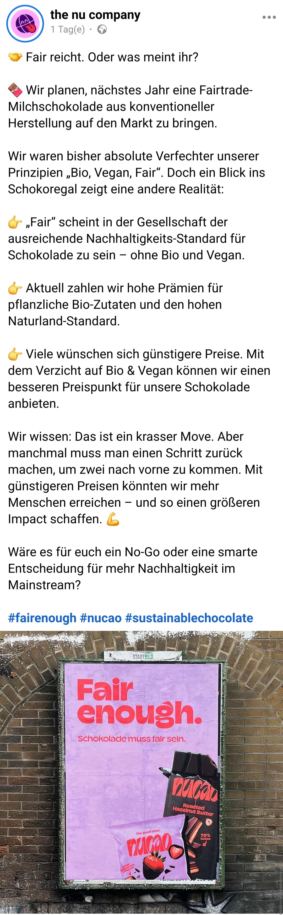 Beitrag von "the nu company" auf Facebook:

Fair reicht. Oder was meint ihr?

Wir planen, nächstes Jahr eine Fairtrade-Milchschokolade aus konventioneller Herstellung auf den Markt zu bringen.
Wir waren bisher absolute Verfechter unserer Prinzipien „Bio, Vegan, Fair“. Doch ein Blick ins Schokoregal zeigt eine andere Realität:

„Fair“ scheint in der Gesellschaft der ausreichende Nachhaltigkeits-Standard für Schokolade zu sein – ohne Bio und Vegan.

Aktuell zahlen wir hohe Prämien für pflanzliche Bio-Zutaten und den hohen Naturland-Standard.

Viele wünschen sich günstigere Preise. Mit dem Verzicht auf Bio & Vegan können wir einen besseren Preispunkt für unsere Schokolade anbieten.
Wir wissen: Das ist ein krasser Move. Aber manchmal muss man einen Schritt zurück machen, um zwei nach vorne zu kommen. Mit günstigeren Preisen könnten wir mehr Menschen erreichen – und so einen größeren Impact schaffen.

Wäre es für euch ein No-Go oder eine smarte Entscheidung für mehr Nachhaltigkeit im Mainstream?