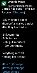 organicmaps@mastodon.social - GitHub has gone - long live Forgejo (@forgejo). Fully migrated out of Microsoft’s walled garden after they blocked us:- 54k commits- 9.5k issues- 4.3k pull requests- 100k commentsEverything moved. Nothing left behind.https://git.omaps.dev/organicmaps/organicmaps