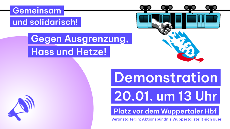 Oben rechts ist eine Schwebebahn, aus der eine Faust herausragt, welche das AfD Logo zerstört.
Unten links ist ein Megaphon.
Text: Gemeinsam und solidarisch! Gegen Ausgrenzung, Hass und Hetze!
Demonstration 20.01. um 13 Uhr Platz vor dem Wuppertaler Hauptbahnhof
Veranstalter:in: Aktionsbündnis Wuppertal stellt sich quer