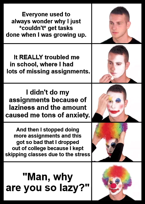 A meme that features five panels, each showing a man progressively putting on clown makeup.  In the first panel, the man has a neutral expression with text above saying, "Everyone used to always wonder why I just couldn't get tasks done when I was growing up."  The second panel shows the man starting to apply white face makeup, with text saying, "It REALLY troubled me in school, where I had lots of missing assignments."  In the third panel, the man continues with the white face makeup, adding red circles on his cheeks, with text saying, "I didn't do my assignments because of laziness and the amount caused me tons of anxiety."  The fourth panel shows the man applying more makeup, now adding colorful features, with text saying, "And then I stopped doing more assignments and this got so bad that I dropped out of college because I kept skipping classes due to the stress."  In the final panel, the man is fully dressed as a clown with a sad expression, with text saying, "Man, why are you so lazy?"