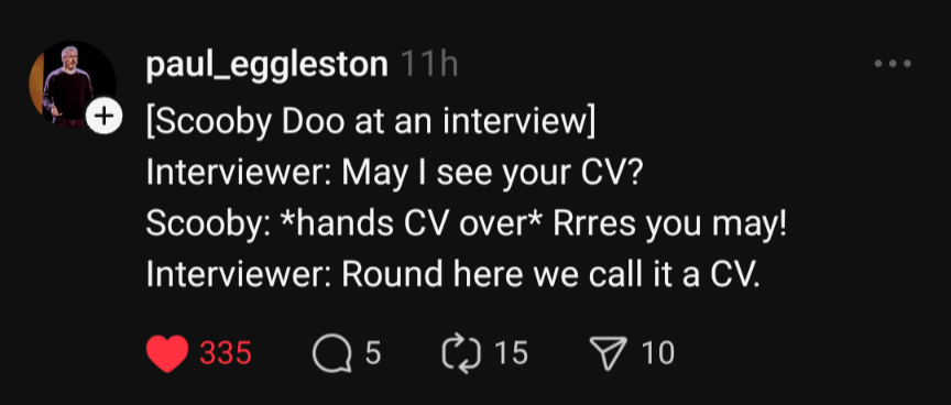 [Scooby Doo at an interview] Interviewer: May I see your CV? Scooby: *hands CV over* Rrres you may! Interviewer: Round here we call it a CV.