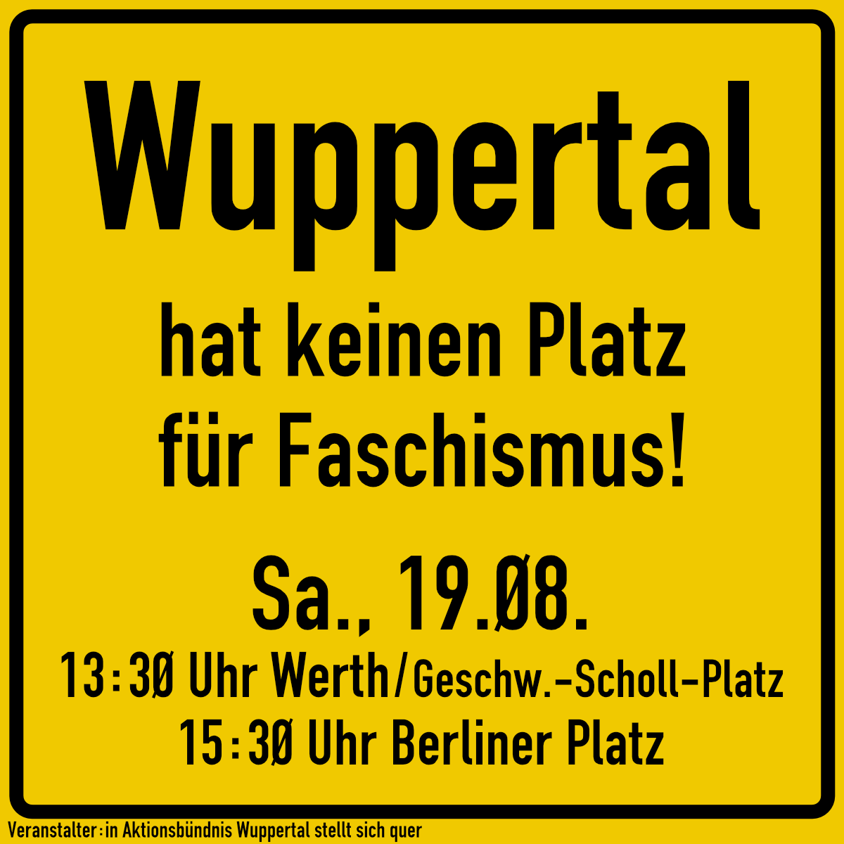 Ortsschild in schwarz auf gelbem Grund:
Wuppertal hat keinen Platz für Faschismus!
Sa., 19.08.
13:30 Uhr Werth - Höhe Geschwister-Scholl-Platz
15:30 Uhr Berliner Platz
Veranstalter:in Aktionsbündnis Wuppertal stellt sich quer