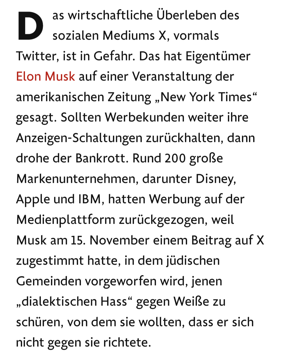 Text: Twitter, ist in Gefahr. Das hat Eigentümer Elon Musk auf einer Veranstaltung der amerikanischen Zeitung „New York Times“ gesagt. Sollten Werbekunden weiter ihre Anzeigen-Schaltungen zurückhalten, dann drohe der Bankrott. Rund 200 große Markenunternehmen, darunter Disney, Apple und IBM, hatten Werbung auf der Medienplattform zurückgezogen, weil Musk am 15. November einem Beitrag auf X zugestimmt hatte, in dem jüdischen Gemeinden vorgeworfen wird, jenen „dialektischen Hass“ gegen Weiße zu schüren, von dem sie wollten, dass er sich nicht gegen sie richtete.