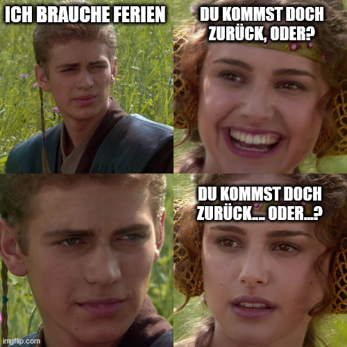 Anakin: „Ich brauche Ferien“
Padme, lächelnd: „Du kommst doch zurück, oder?“
Anakin schaut Padme ernst an ohne zu antworten.
Padme, leicht schockiert: „Du kommst doch zurück… oder…?“