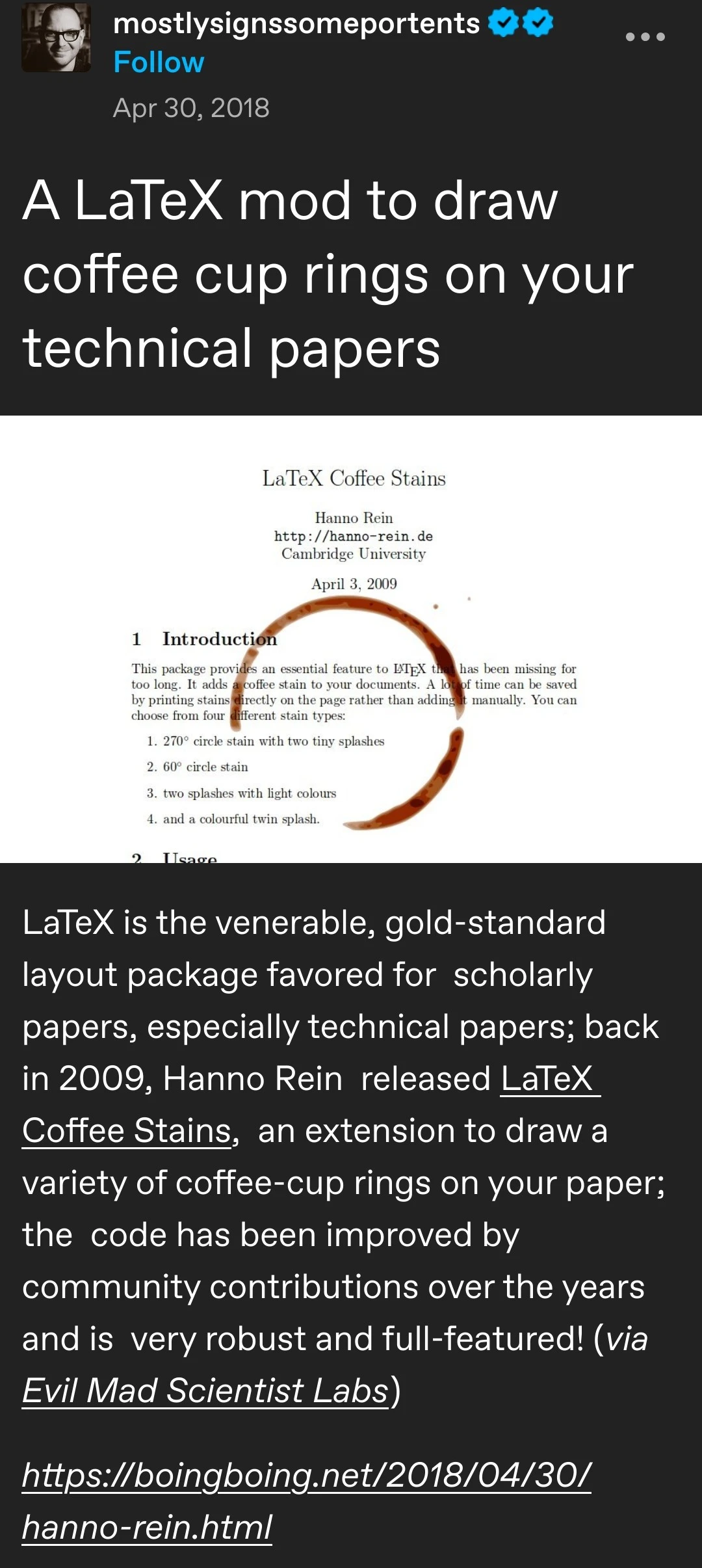 A LaTeX mod to draw coffee cup rings on your technical papers [picture of a latex paper with a coffee cup stain] LaTeX is the venerable, gold-standard layout package favored for  scholarly papers, especially technical papers; back in 2009, Hanno Rein  released LaTeX Coffee Stains,  an extension to draw a variety of coffee-cup rings on your paper; the  code has been improved by community contributions over the years and is  very robust and full-featured! (via Evil Mad Scientist Labs)   	  https://boingboing.net/2018/04/30/hanno-rein.html