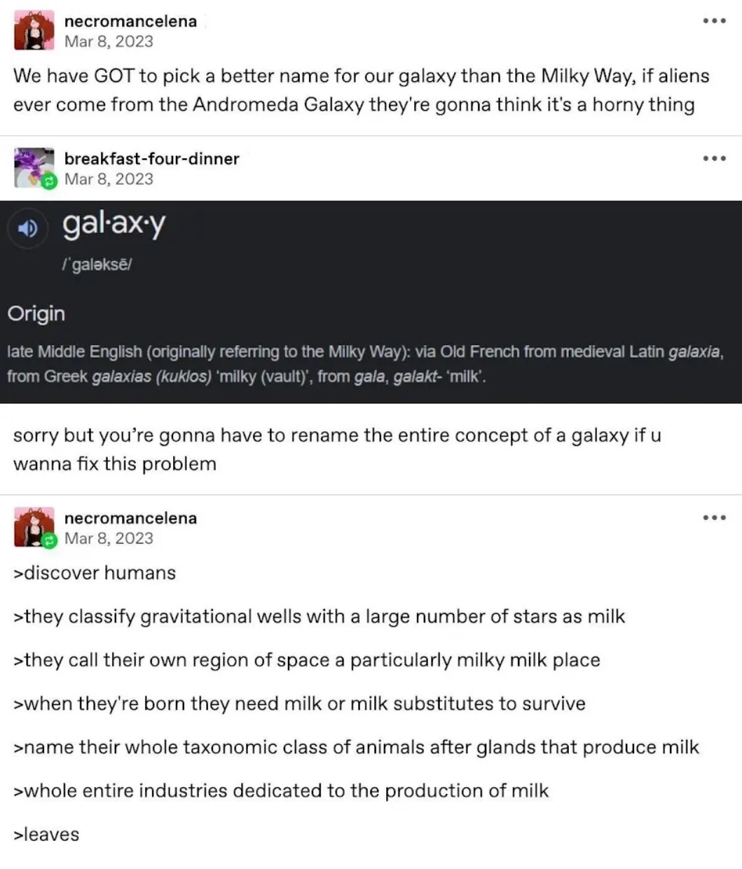 necromancelena on Tumblr: "We have GOT to pick a better name for our galaxy than the Milky Way, if aliens ever come from the Andromeda Galaxy they're gonna think it's a horny thing". breakfast-four-dinner: A screenshot the origin of the word galaxy being from the Greek for milk. "sorry but you're gonna have to rename the entire concept of a galaxy if u wanna fix this problem". necromancelena: "discover humans, they classify gravitational wells with a large number of stars as milk, they call their own region of space a particularly milky milk place, when they're born they need milk or milk substitutes to survive, name their whole taxonomic class of animals after glands that produce milk, whole entire industries dedicated to the production of milk, leaves"